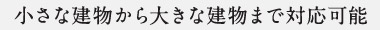 小さな建物から大きな建物まで対応可能